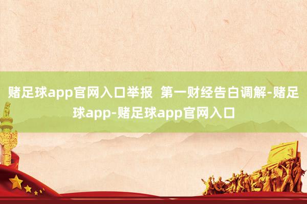 赌足球app官网入口举报  第一财经告白调解-赌足球app-赌足球app官网入口