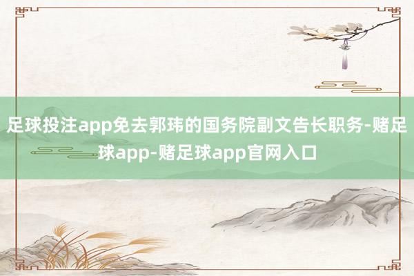 足球投注app免去郭玮的国务院副文告长职务-赌足球app-赌足球app官网入口