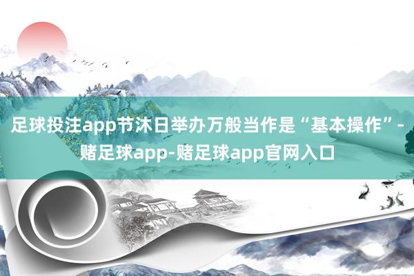 足球投注app节沐日举办万般当作是“基本操作”-赌足球app-赌足球app官网入口