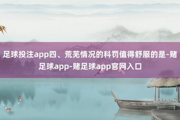 足球投注app四、荒芜情况的科罚值得舒服的是-赌足球app-赌足球app官网入口