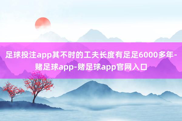 足球投注app其不时的工夫长度有足足6000多年-赌足球app-赌足球app官网入口