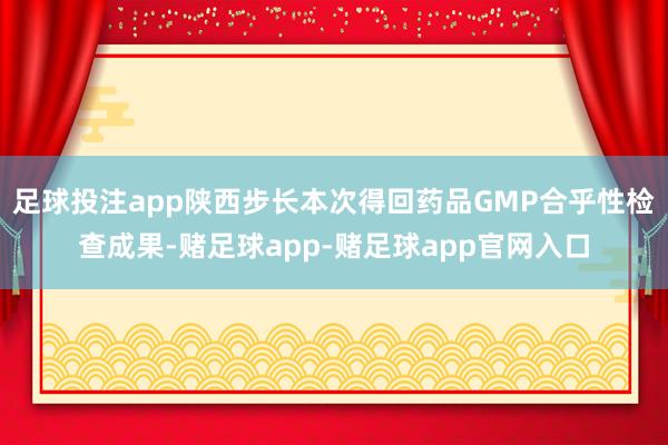 足球投注app陕西步长本次得回药品GMP合乎性检查成果-赌足球app-赌足球app官网入口