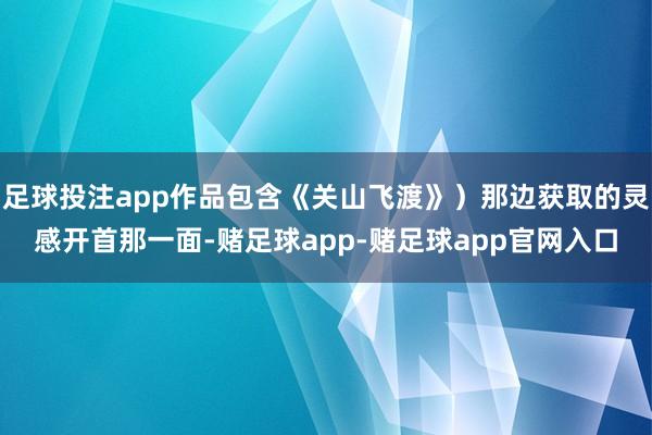 足球投注app作品包含《关山飞渡》）那边获取的灵感开首那一面-赌足球app-赌足球app官网入口