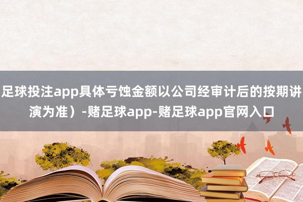 足球投注app具体亏蚀金额以公司经审计后的按期讲演为准）-赌足球app-赌足球app官网入口