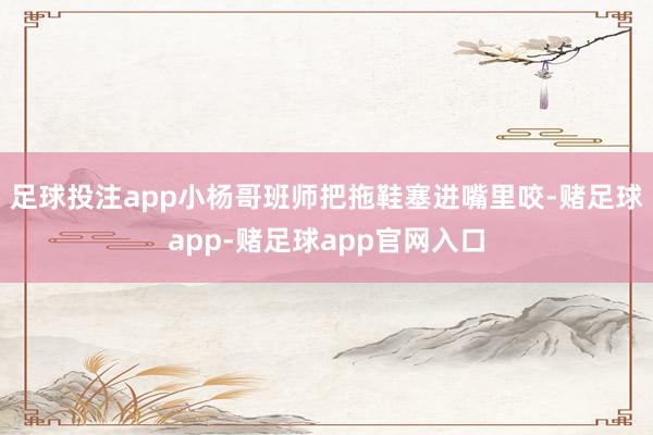 足球投注app小杨哥班师把拖鞋塞进嘴里咬-赌足球app-赌足球app官网入口