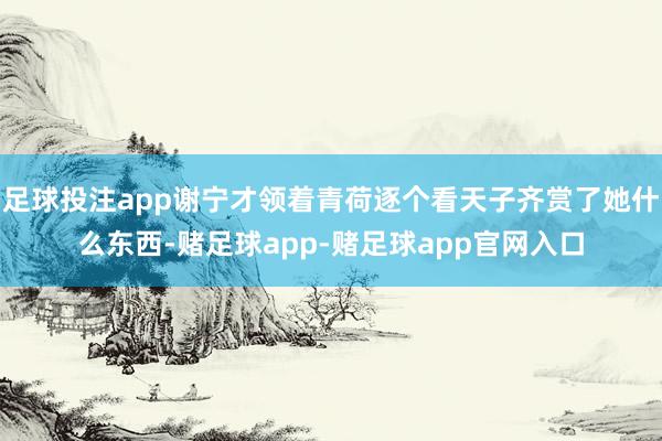 足球投注app谢宁才领着青荷逐个看天子齐赏了她什么东西-赌足球app-赌足球app官网入口