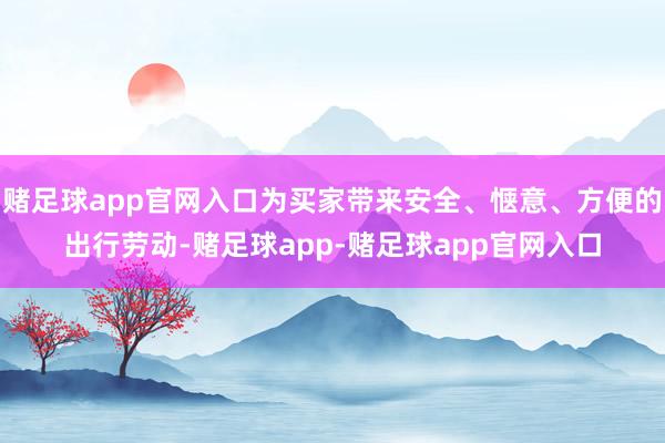 赌足球app官网入口为买家带来安全、惬意、方便的出行劳动-赌足球app-赌足球app官网入口