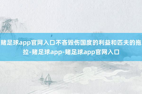 赌足球app官网入口不吝毁伤国度的利益和匹夫的拖拉-赌足球app-赌足球app官网入口