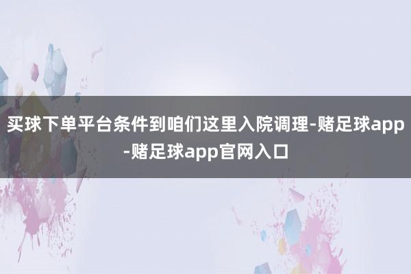 买球下单平台条件到咱们这里入院调理-赌足球app-赌足球app官网入口