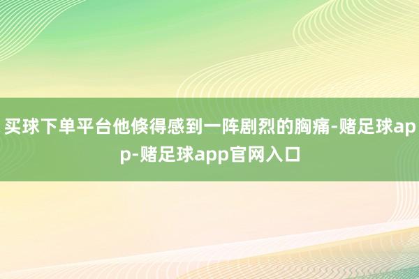 买球下单平台他倏得感到一阵剧烈的胸痛-赌足球app-赌足球app官网入口