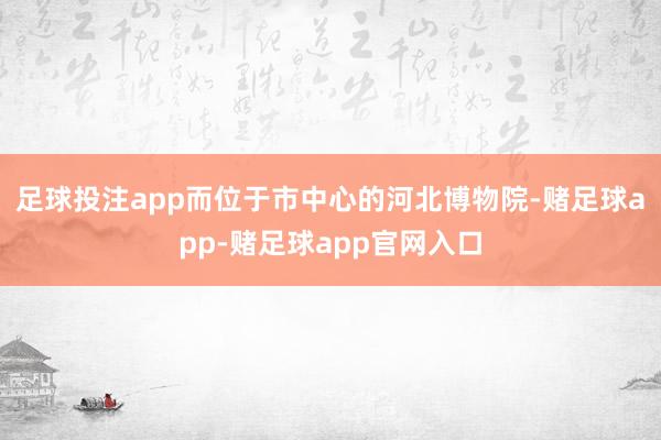 足球投注app而位于市中心的河北博物院-赌足球app-赌足球app官网入口