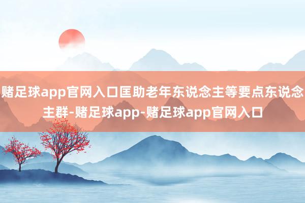 赌足球app官网入口匡助老年东说念主等要点东说念主群-赌足球app-赌足球app官网入口