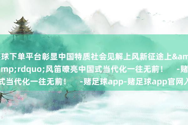 买球下单平台彰显中国特质社会见解上风新征途上&ldquo;火车头&rdquo;风笛嘹亮中国式当代化一往无前！    -赌足球app-赌足球app官网入口