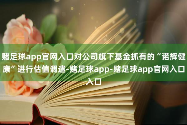 赌足球app官网入口对公司旗下基金抓有的“诺辉健康”进行估值调遣-赌足球app-赌足球app官网入口