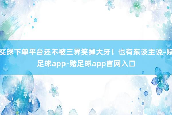 买球下单平台还不被三界笑掉大牙！也有东谈主说-赌足球app-赌足球app官网入口