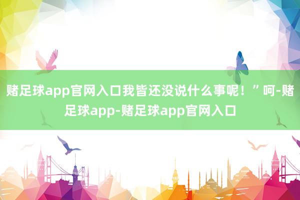 赌足球app官网入口我皆还没说什么事呢！”呵-赌足球app-赌足球app官网入口