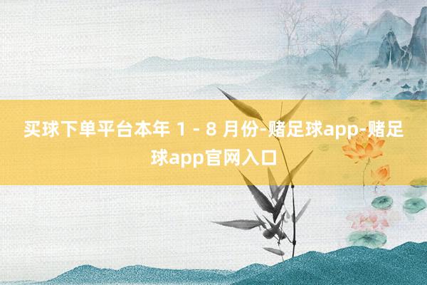 买球下单平台本年 1 - 8 月份-赌足球app-赌足球app官网入口