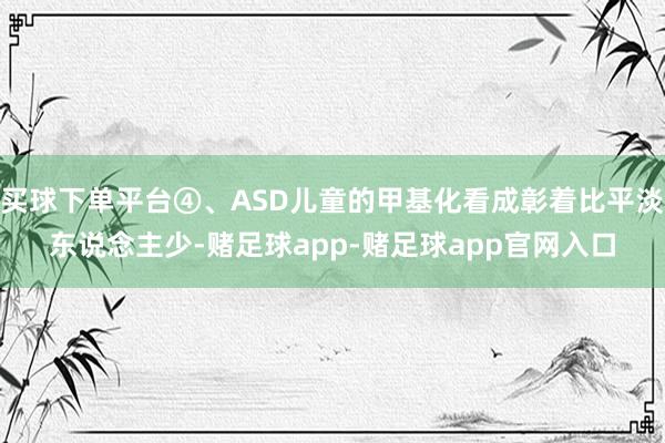 买球下单平台④、ASD儿童的甲基化看成彰着比平淡东说念主少-赌足球app-赌足球app官网入口