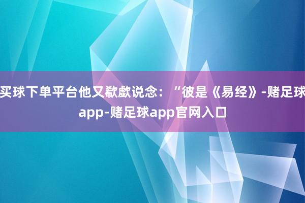 买球下单平台他又欷歔说念：“彼是《易经》-赌足球app-赌足球app官网入口