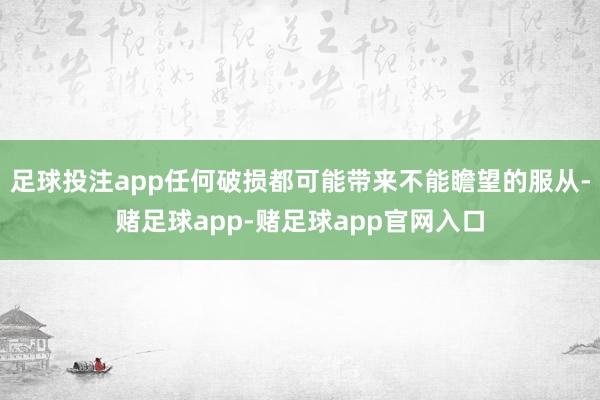 足球投注app任何破损都可能带来不能瞻望的服从-赌足球app-赌足球app官网入口