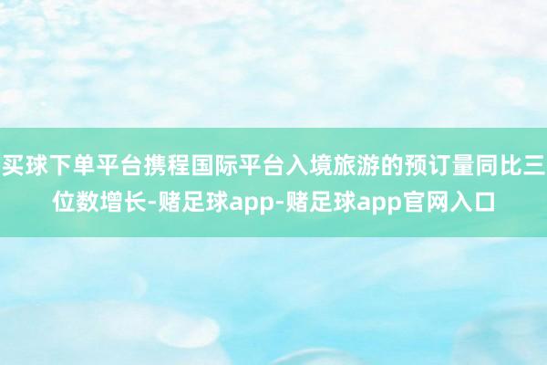 买球下单平台携程国际平台入境旅游的预订量同比三位数增长-赌足球app-赌足球app官网入口