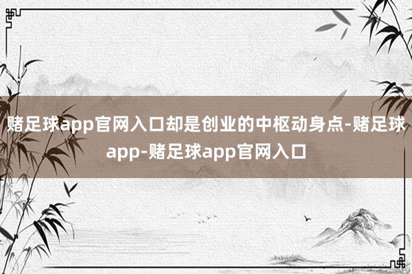 赌足球app官网入口却是创业的中枢动身点-赌足球app-赌足球app官网入口