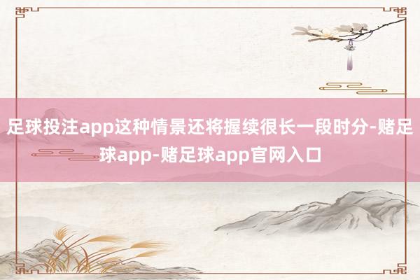 足球投注app这种情景还将握续很长一段时分-赌足球app-赌足球app官网入口