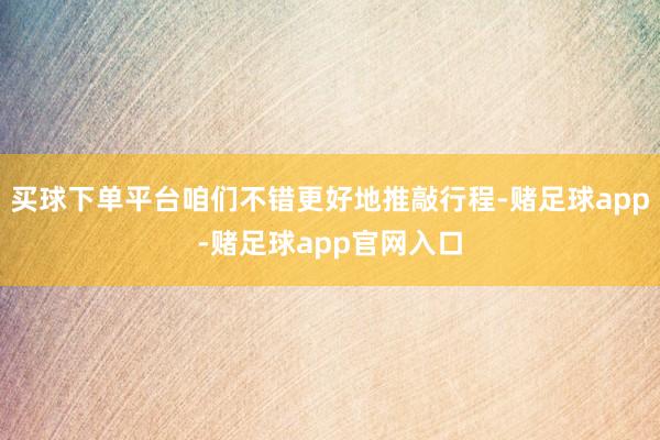 买球下单平台咱们不错更好地推敲行程-赌足球app-赌足球app官网入口