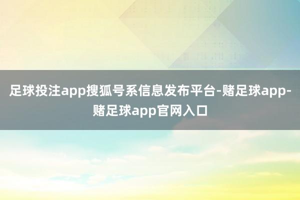 足球投注app搜狐号系信息发布平台-赌足球app-赌足球app官网入口