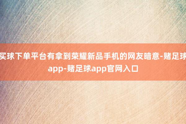 买球下单平台有拿到荣耀新品手机的网友暗意-赌足球app-赌足球app官网入口