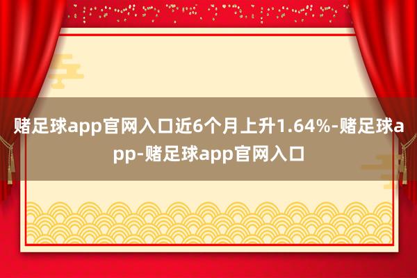 赌足球app官网入口近6个月上升1.64%-赌足球app-赌足球app官网入口