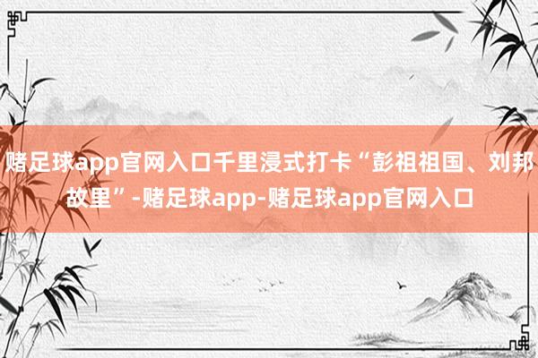 赌足球app官网入口千里浸式打卡“彭祖祖国、刘邦故里”-赌足球app-赌足球app官网入口