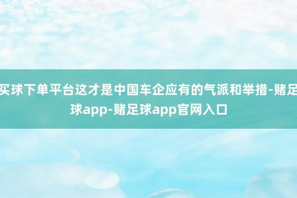 买球下单平台这才是中国车企应有的气派和举措-赌足球app-赌足球app官网入口