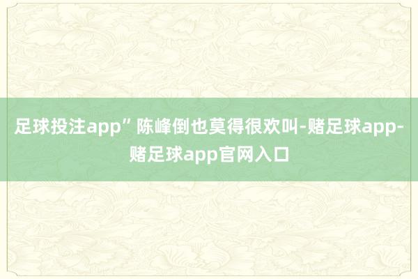 足球投注app”陈峰倒也莫得很欢叫-赌足球app-赌足球app官网入口