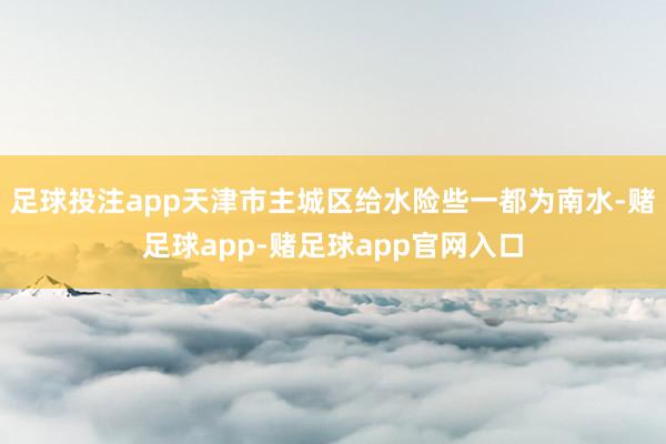 足球投注app天津市主城区给水险些一都为南水-赌足球app-赌足球app官网入口