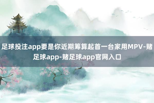 足球投注app要是你近期筹算起首一台家用MPV-赌足球app-赌足球app官网入口