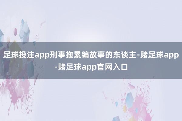 足球投注app刑事拖累编故事的东谈主-赌足球app-赌足球app官网入口