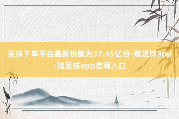 买球下单平台最新份额为37.45亿份-赌足球app-赌足球app官网入口