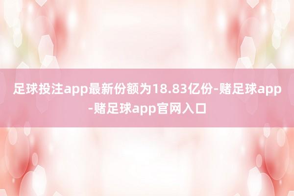 足球投注app最新份额为18.83亿份-赌足球app-赌足球app官网入口