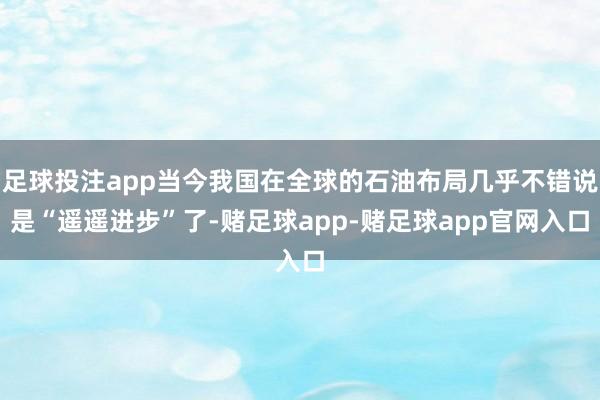 足球投注app当今我国在全球的石油布局几乎不错说是“遥遥进步”了-赌足球app-赌足球app官网入口