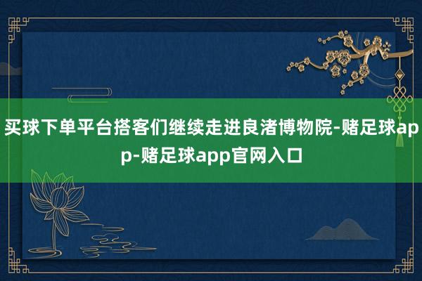 买球下单平台搭客们继续走进良渚博物院-赌足球app-赌足球app官网入口