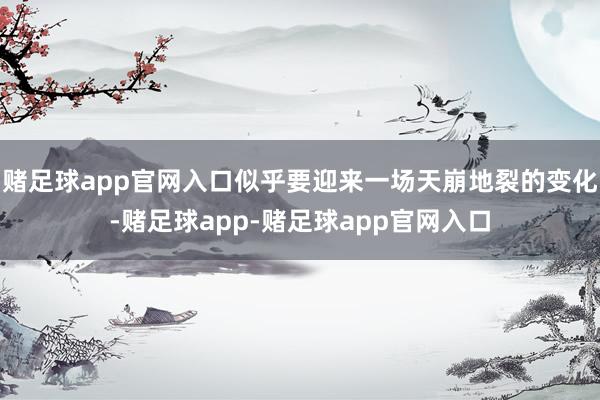 赌足球app官网入口似乎要迎来一场天崩地裂的变化-赌足球app-赌足球app官网入口