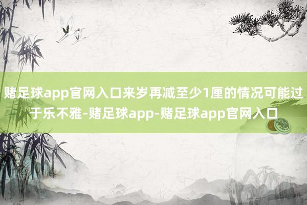 赌足球app官网入口来岁再减至少1厘的情况可能过于乐不雅-赌足球app-赌足球app官网入口