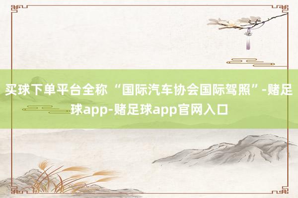 买球下单平台全称 “国际汽车协会国际驾照”-赌足球app-赌足球app官网入口