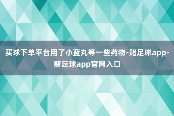 买球下单平台用了小蓝丸等一些药物-赌足球app-赌足球app官网入口