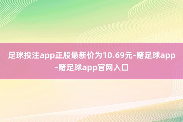 足球投注app正股最新价为10.69元-赌足球app-赌足球app官网入口