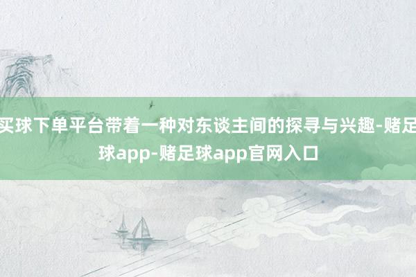 买球下单平台带着一种对东谈主间的探寻与兴趣-赌足球app-赌足球app官网入口