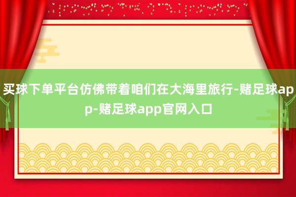 买球下单平台仿佛带着咱们在大海里旅行-赌足球app-赌足球app官网入口