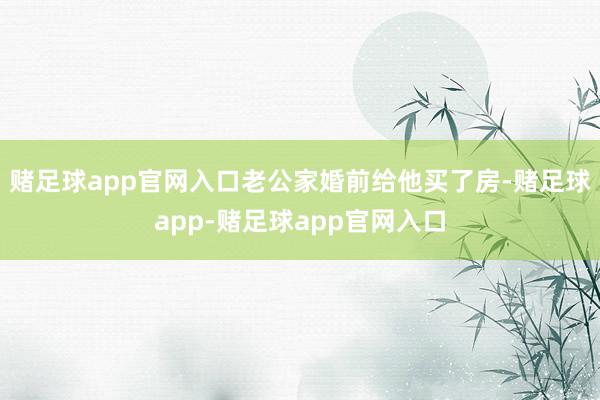 赌足球app官网入口老公家婚前给他买了房-赌足球app-赌足球app官网入口