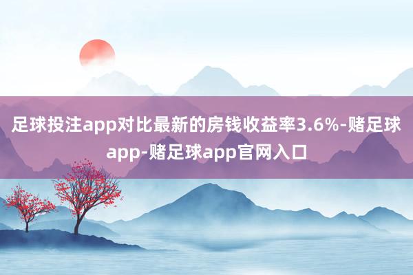 足球投注app对比最新的房钱收益率3.6%-赌足球app-赌足球app官网入口